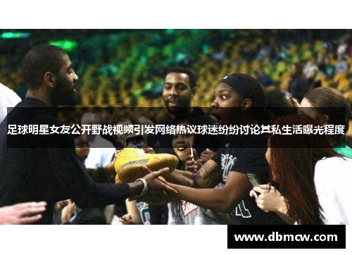 足球明星女友公开野战视频引发网络热议球迷纷纷讨论其私生活曝光程度
