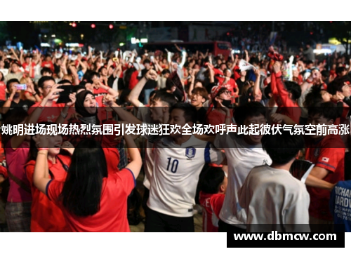 姚明进场现场热烈氛围引发球迷狂欢全场欢呼声此起彼伏气氛空前高涨