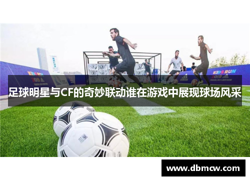 足球明星与CF的奇妙联动谁在游戏中展现球场风采