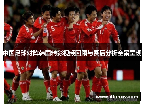 中国足球对阵韩国精彩视频回顾与赛后分析全景呈现