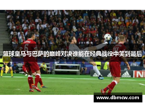篮球皇马与巴萨的巅峰对决谁能在经典战役中笑到最后